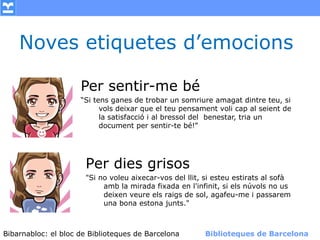 Noves etiquetes d’emocions

                    Per sentir-me bé
                    “Si tens ganes de trobar un somriure amagat dintre teu, si
                          vols deixar que el teu pensament voli cap al seient de
                          la satisfacció i al bressol del benestar, tria un
                          document per sentir-te bé!”




                      Per dies grisos
                      "Si no voleu aixecar-vos del llit, si esteu estirats al sofà
                           amb la mirada fixada en l'infinit, si els núvols no us
                           deixen veure els raigs de sol, agafeu-me i passarem
                           una bona estona junts."



Bibarnabloc: el bloc de Bibliotequesla Comunicació. (+) Biblioteques de Barcelona
      (modificar en el patró) Nom de de Barcelona        Biblioteques de Barcelona
 