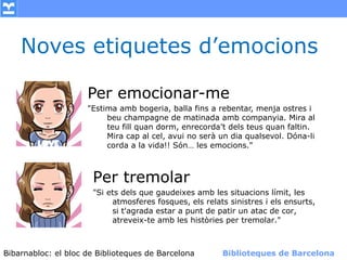 Noves etiquetes d’emocions

                    Per emocionar-me
                    "Estima amb bogeria, balla fins a rebentar, menja ostres i
                         beu champagne de matinada amb companyia. Mira al
                         teu fill quan dorm, enrecorda’t dels teus quan faltin.
                         Mira cap al cel, avui no serà un dia qualsevol. Dóna-li
                         corda a la vida!! Són… les emocions."



                      Per tremolar
                      "Si ets dels que gaudeixes amb les situacions límit, les
                           atmosferes fosques, els relats sinistres i els ensurts,
                           si t'agrada estar a punt de patir un atac de cor,
                           atreveix-te amb les històries per tremolar."



Bibarnabloc: el bloc de Bibliotequesla Comunicació. (+) Biblioteques de Barcelona
      (modificar en el patró) Nom de de Barcelona        Biblioteques de Barcelona
 