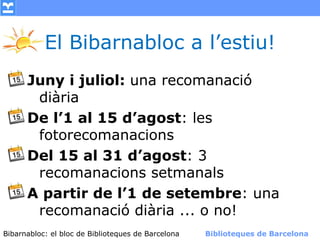El Bibarnabloc a l’estiu!
      Juny i juliol: una recomanació
       diària
      De l’1 al 15 d’agost: les
       fotorecomanacions
      Del 15 al 31 d’agost: 3
       recomanacions setmanals
      A partir de l’1 de setembre: una
       recomanació diària ... o no!
Bibarnabloc: el bloc de Bibliotequesla Comunicació. (+) Biblioteques de Barcelona
      (modificar en el patró) Nom de de Barcelona        Biblioteques de Barcelona
 