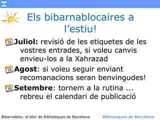Els bibarnablocaires a
                     l’estiu!
      Juliol: revisió de les etiquetes de les
       vostres entrades, si voleu canvis
       envieu-los a la Xahrazad
      Agost: si voleu seguir enviant
       recomanacions seran benvingudes!
      Setembre: tornem a la rutina ...
       rebreu el calendari de publicació

Bibarnabloc: el bloc de Bibliotequesla Comunicació. (+) Biblioteques de Barcelona
      (modificar en el patró) Nom de de Barcelona        Biblioteques de Barcelona
 