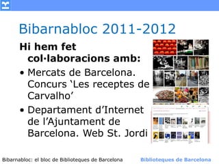 Bibarnabloc 2011-2012
      Hi hem fet
        col·laboracions amb:
      • Mercats de Barcelona.
        Concurs ‘Les receptes de
        Carvalho’
      • Departament d’Internet
        de l’Ajuntament de
        Barcelona. Web St. Jordi

Bibarnabloc: el bloc de Bibliotequesla Comunicació. (+) Biblioteques de Barcelona
      (modificar en el patró) Nom de de Barcelona        Biblioteques de Barcelona
 