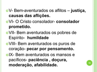 V- Bem-aventurados os aflitos – justiça,
causas das aflições.
VI- O Cristo consolador- consolador
prometido.
VII- Bem aventurados os pobres de
Espírito- humildade
VIII- Bem aventurados os puros de
coração- pecar por pensamento.
IX- Bem aventurados os mansos e
pacíficos- paciência , doçura,
moderação, afabilidade.
10
 