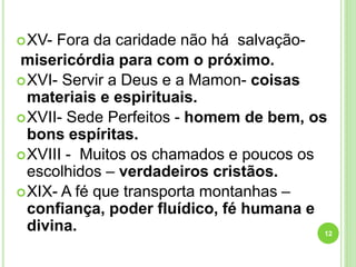 XV- Fora da caridade não há salvação-
misericórdia para com o próximo.
XVI- Servir a Deus e a Mamon- coisas
materiais e espirituais.
XVII- Sede Perfeitos - homem de bem, os
bons espíritas.
XVIII - Muitos os chamados e poucos os
escolhidos – verdadeiros cristãos.
XIX- A fé que transporta montanhas –
confiança, poder fluídico, fé humana e
divina. 12
 