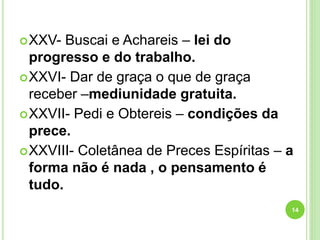 XXV- Buscai e Achareis – lei do
progresso e do trabalho.
XXVI- Dar de graça o que de graça
receber –mediunidade gratuita.
XXVII- Pedi e Obtereis – condições da
prece.
XXVIII- Coletânea de Preces Espíritas – a
forma não é nada , o pensamento é
tudo.
14
 