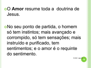 O Amor resume toda a doutrina de
Jesus.
No seu ponto de partida, o homem
só tem instintos; mais avançado e
corrompido, só tem sensações; mais
instruído e purificado, tem
sentimentos; e o amor é o requinte
do sentimento.
E.S.E cap.XI
16
 