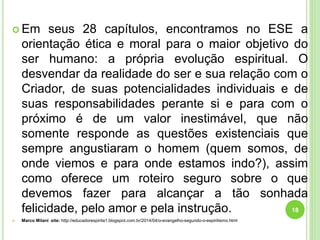  Em seus 28 capítulos, encontramos no ESE a
orientação ética e moral para o maior objetivo do
ser humano: a própria evolução espiritual. O
desvendar da realidade do ser e sua relação com o
Criador, de suas potencialidades individuais e de
suas responsabilidades perante si e para com o
próximo é de um valor inestimável, que não
somente responde as questões existenciais que
sempre angustiaram o homem (quem somos, de
onde viemos e para onde estamos indo?), assim
como oferece um roteiro seguro sobre o que
devemos fazer para alcançar a tão sonhada
felicidade, pelo amor e pela instrução.
 Marco Milani site: http://educadorespirita1.blogspot.com.br/2014/04/o-evangelho-segundo-o-espiritismo.html
18
 