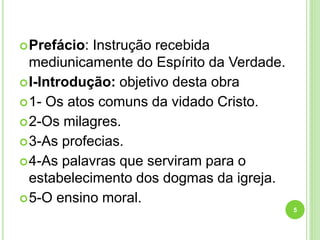 Prefácio: Instrução recebida
mediunicamente do Espírito da Verdade.
I-Introdução: objetivo desta obra
1- Os atos comuns da vidado Cristo.
2-Os milagres.
3-As profecias.
4-As palavras que serviram para o
estabelecimento dos dogmas da igreja.
5-O ensino moral.
5
 