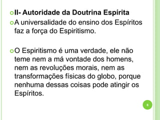 II- Autoridade da Doutrina Espírita
A universalidade do ensino dos Espíritos
faz a força do Espiritismo.
O Espiritismo é uma verdade, ele não
teme nem a má vontade dos homens,
nem as revoluções morais, nem as
transformações físicas do globo, porque
nenhuma dessas coisas pode atingir os
Espíritos.
6
 