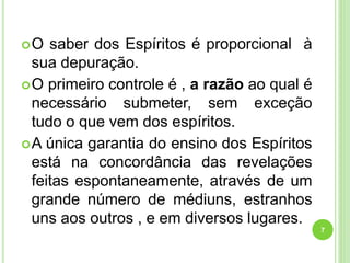 O saber dos Espíritos é proporcional à
sua depuração.
O primeiro controle é , a razão ao qual é
necessário submeter, sem exceção
tudo o que vem dos espíritos.
A única garantia do ensino dos Espíritos
está na concordância das revelações
feitas espontaneamente, através de um
grande número de médiuns, estranhos
uns aos outros , e em diversos lugares.
7
 
