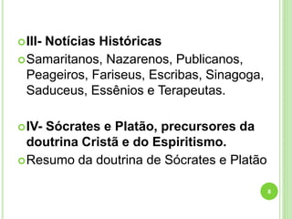 III- Notícias Históricas
Samaritanos, Nazarenos, Publicanos,
Peageiros, Fariseus, Escribas, Sinagoga,
Saduceus, Essênios e Terapeutas.
IV- Sócrates e Platão, precursores da
doutrina Cristã e do Espiritismo.
Resumo da doutrina de Sócrates e Platão
8
 