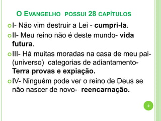 O EVANGELHO POSSUI 28 CAPÍTULOS
I- Não vim destruir a Lei - cumpri-la.
II- Meu reino não é deste mundo- vida
futura.
III- Há muitas moradas na casa de meu pai-
(universo) categorias de adiantamento-
Terra provas e expiação.
IV- Ninguém pode ver o reino de Deus se
não nascer de novo- reencarnação.
9
 