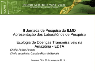 II Jornada de Pesquisa do ILMD
Apresentação dos Laboratórios de Pesquisa
Ecologia de Doenças Transmissíveis na
Amazônia - EDTA
Chefe: Felipe Pessoa
Chefe substituta: Claudia Ríos-Velásquez
Manaus, 30 e 31 de março de 2015.
 