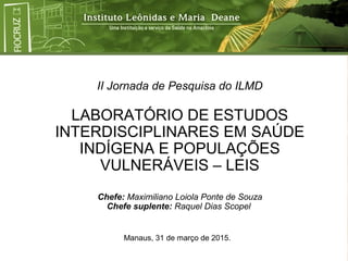 II Jornada de Pesquisa do ILMD
LABORATÓRIO DE ESTUDOS
INTERDISCIPLINARES EM SAÚDE
INDÍGENA E POPULAÇÕES
VULNERÁVEIS – LEIS
Chefe: Maximiliano Loiola Ponte de Souza
Chefe suplente: Raquel Dias Scopel
Manaus, 31 de março de 2015.
 