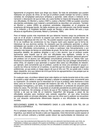 5


ligeramente el programa diario que dirige sus clases. Se trata de actividades que pueden
realizarse con grupos de niños, en las que el profesor puede manejar los turnos y ciertas
variables de complejidad (estructura sintáctica a aprender, estilo directo o indirecto en la
narración o descripción de que se trate, etc.) para facilitar la mejora del lenguaje de los niños
con dificultades. En Monfort y Juárez (1997) y Juárez y Monfort (1996) se pueden encontrar
abundantes actividades cuyo material y procedimiento se describen con precisión. También
en Monfort y Juárez (2004) se proponen actividades integrables en el programa de
enseñanza del lenguaje escrito. No debe olvidarse que una intervención más formal basada
en la imitación y el modelado también puede ser llevada a cabo dentro del aula y cuya
eficacia es significativa (Camarata, Nelson y Camarata, 1994).

Pero el trabajo quizás más importante del que deberían hacerse cargo los profesores de
aula es el de anular o aminorar el impacto que sobre las relaciones sociales tienen las
dificultades lingüísticas del niño con TEL. No pueden esperar a que las cosas mejoren solas.
Si no se modifican las condiciones no hay ninguna razón para esperar que la forma de
interactuar de sus alumnos cambie. Es necesario que los profesores aprendan a utilizar
estrategias que ayuden a los alumnos con desarrollo normal a valorar positivamente a los
niños con dificultades comunicativas, y a éstos a participar más frecuentemente y por
periodos más largos de tiempo en actividades de grupo. No es fácil; pero el día está lleno de
pequeños detalles, de palabras dirigidas a uno u otro alumno, que el profesor puede
aprovechar para impedir que el niño con dificultades sea agobiado, cortado en su
intervención, atacado o ridiculizado (¡por supuesto!); para que la relación personal genuina 1
del profesor con el alumno con dificultades comunicativas produzca un “efecto halo” que
favorezca el acercamiento de los demás. En muchos casos hay que proteger activamente a
estos niños, sin esperar a que aprendan a superar ellos solos sus dificultades de relación;
por ejemplo, será conveniente que el profesor, cuando se inicia una actividad en grupos o
cuando los niños se montan en el autobús, no permita que los niños se agrupen según sus
preferencias, ya que existe un riesgo seguro de que el niño con TEL se quede solo o reciba
algún desplante, sino que deberá ser él el que forme los agrupamientos o las parejas que se
sentarán juntas en el autobús.

En cualquier caso, el profesor deberá tener este objetivo en mente durante todo el día y esto
le ayudará a estar atento a cualquier dificultad y adoptar la estrategia más conveniente para
su superación. Es evidente que la intensidad con la que el profesor debe dedicarse a esta
tarea varía en función de la gravedad del trastorno del niño. El TEL no es una categoría
nosológica homogénea y, por tanto, no se puede establecer un protocolo de actuación para
todos los casos. Por otro lado, lo apuntado en el párrafo precedente se podría aplicar a otros
tipos de trastornos. Sin embargo, el hecho de que el TEL implique un desarrollo intelectual
normal, y de que se trate de un trastorno “específico” del lenguaje, a pesar de las
dificultades actuales para mantener este carácter específico, sin que otras funciones
psicológicas estén en principio afectadas, hace que los niños que lo padecen se encuentren
en una situación relativamente diferenciada respecto a sus dificultades de relaciones
sociales.

REFLEXIONES SOBRE EL TRATAMIENTO DADO A LOS NIÑOS CON TEL EN LA
ESCUELA ESPAÑOLA

Por lo señalado hasta ahora los niños con TEL necesitan una intervención específicamente
lingüística, que deberá ser llevada a cabo por logopedas. Esta intervención puede separar al
niño del currículo ordinario y también puede reducir las oportunidades de interactuar con

1
  No hay cosa más evidentemente falsa para los niños que una valoración bienintencionada, pero ñoña, de
habilidades o trabajos que cualquier niño supera con facilidad, o un cumplido fuera de lugar que los niños
perciben como carente de fundamento y el propio niño con dificultades lo considera como algo que lo pone en
evidencia.
 