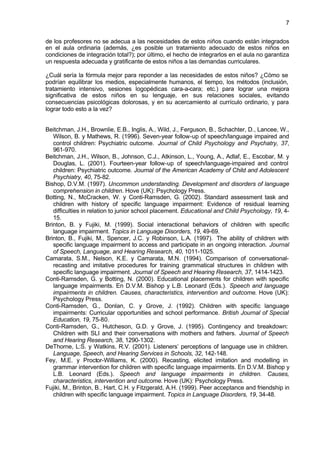 7


de los profesores no se adecua a las necesidades de estos niños cuando están integrados
en el aula ordinaria (además, ¿es posible un tratamiento adecuado de estos niños en
condiciones de integración total?); por último, el hecho de integrarlos en el aula no garantiza
un respuesta adecuada y gratificante de estos niños a las demandas curriculares.

¿Cuál sería la fórmula mejor para reponder a las necesidades de estos niños? ¿Cómo se
podrían equilibrar los medios, especialmente humanos, el tiempo, los métodos (inclusión,
tratamiento intensivo, sesiones logopédicas cara-a-cara; etc.) para lograr una mejora
significativa de estos niños en su lenguaje, en sus relaciones sociales, evitando
consecuencias psicológicas dolorosas, y en su acercamiento al currículo ordinario, y para
lograr todo esto a la vez?


Beitchman, J.H., Brownlie, E.B., Inglis, A., Wild, J., Ferguson, B., Schachter, D., Lancee, W.,
   Wilson, B. y Mathews, R. (1996). Seven-year follow-up of speech/language impaired and
   control children: Psychiatric outcome. Journal of Child Psychology and Psychatry, 37,
   961-970.
Beitchman, J.H., Wilson, B., Johnson, C.J., Atkinson, L., Young, A., Adlaf, E., Escobar, M. y
   Douglas, L. (2001). Fourteen-year follow-up of speech/language-impaired and control
   children: Psychiatric outcome. Journal of the American Academy of Child and Adolescent
   Psychiatry, 40, 75-82.
Bishop, D.V.M. (1997). Uncommon understanding. Development and disorders of language
   comprehension in children. Hove (UK): Psychology Press.
Botting, N., McCracken, W. y Conti-Ramsden, G. (2002). Standard assessment task and
   children with history of specific language impairment: Evidence of residual learning
   difficulties in relation to junior school placement. Educational and Child Psychology, 19, 4-
   15.
Brinton, B. y Fujiki, M. (1999). Social interactional behaviors of children with specific
   language impairment. Topics in Language Disorders, 19, 49-69.
Brinton, B., Fujiki, M., Spencer, J.C. y Robinson, L.A. (1997). The ability of children with
   specific language impairment to access and participate in an ongoing interaction. Journal
   of Speech, Language, and Hearing Research, 40, 1011-1025.
Camarata, S.M., Nelson, K.E. y Camarata, M.N. (1994). Comparison of conversational-
   recasting and imitative procedures for training grammatical structures in children with
   specific language impairment. Journal of Speech and Hearing Research, 37, 1414-1423.
Conti-Ramsden, G. y Botting, N. (2000). Educational placements for children with specific
   language impairments. En D.V.M. Bishop y L.B. Leonard (Eds.). Speech and language
   impairments in children. Causes, characteristics, intervention and outcome. Hove (UK):
   Psychology Press.
Conti-Ramsden, G., Donlan, C. y Grove, J. (1992). Children with specific language
   impairments: Curricular opportunities and school performance. British Journal of Special
   Education, 19, 75-80.
Conti-Ramsden, G., Hutcheson, G.D. y Grove, J. (1995). Contingency and breakdown:
   Children with SLI and their conversations with mothers and fathers. Journal of Speech
   and Hearing Research, 38, 1290-1302.
DeThorne, L:S. y Watkins, R.V. (2001). Listeners’ perceptions of language use in children.
   Language, Speech, and Hearing Services in Schools, 32, 142-148.
Fey, M.E. y Proctor-Williams, K. (2000). Recasting, elicited imitation and modelling in
   grammar intervention for children with specific language impairments. En D.V.M. Bishop y
   L.B. Leonard (Eds.). Speech and language impairments in children. Causes,
   characteristics, intervention and outcome. Hove (UK): Psychology Press.
Fujiki, M., Brinton, B., Hart, C.H. y Fitzgerald, A.H. (1999). Peer acceptance and friendship in
   children with specific language impairment. Topics in Language Disorders, 19, 34-48.
 