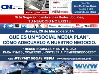 “ REDES SOCIALES Y SU UTILIDAD
PARA PYMES , COMERCIO , HOSTELERÍA Y EMPRENDEDORES ”
QUÉ ES UN “SOCIAL MEDIA PLAN”.
CÓMO ADECUARLO A NUESTRO NEGOCIO.
Con Melkart Social Media www.melkartsocialmedia.com
Jueves, 20 de Marzo de 2014
Ponente:
José M. Arroyo Quero
Founder & CEO
Melkart Social Media
 