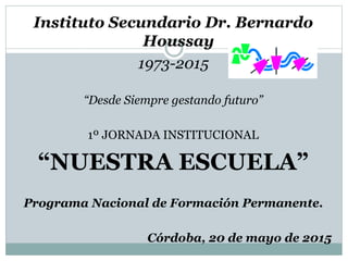 Instituto Secundario Dr. Bernardo
Houssay
1973-2015
“Desde Siempre gestando futuro”
1º JORNADA INSTITUCIONAL
“NUESTRA ESCUELA”
Programa Nacional de Formación Permanente.
Córdoba, 20 de mayo de 2015
 