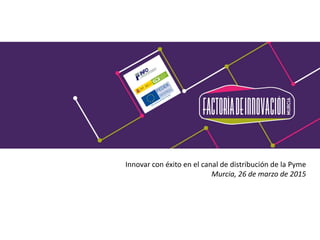 Innovar con éxito en el canal de distribución de la Pyme
Murcia, 26 de marzo de 2015
 