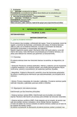 7. Evaluación Tiempo
7.1. Actividad: socialización de talleres
Procedimiento: se socializaran los talleres desarrollados por los estudiantes para
conocer los conocimientos adquiridos.
8. Actividad de profundización – Tarea pedagógica Tiempo
8.1. Actividad: TERMINAR EL TALLER
Procedimiento: terminar el taller
RECURSOS Y MATERIALES:
Video educativo, taller, balones, material de apoyo para experimentos sencillos
IV. REFERENTES TEÓRICO - CONCEPTUALES
PALABRAS CLAVES
SISTEMANERVIOSO
SÍNTESIS CONCEPTUAL
1- ¿Qué es el sistema nervioso?
Es el sistema más complejo y sofisticado del cuerpo. Tiene la importante misión de
regular y coordinar las funciones y actividades del cuerpo. El Sistema Nervioso
(SN) es, junto con el Sistema Endocrino, el rector y coordinador de todas las
actividades conscientes e inconscientes del organismo.
Nuestro organismo puede captar información tanto del medio externo como del
interior del cuerpo. Esta información es procesada por el sistema nervioso y se
utiliza para elaborar las órdenes que gobiernan su funcionamiento.
1.1- Funciones
El sistema nervioso tiene tres funciones básicas: la sensitiva, la integradora y la
motora.
- Sensorial: Percibe los cambios (estímulos) internos y externos con los receptores
u órganos receptivos. Los cambios incluyen una amplia gama de factores físicos
como la luz, presión o concentración de sustancias químicas disueltas.
- Integradora: Analiza la información sensorial y toma las decisiones apropiadas.
Se activa o modifica por la información que está almacenada y se recupera de la
memoria.
- Motora: Provoca respuestas de músculos o glándulas. El sistema nervioso puede
estimular músculos y glándulas para que actúen o inhibirlos.
1.2- Organización del sistema nervioso
Está formado por dos divisiones principales:
- Sistema nervioso central (SNC), Está formado por el encéfalo y la médula
espinal. Recibe la información y la procesa para controlar las funciones corporales.
- Sistema nervioso periférico (SNP), Está integrado por el conjunto de nervios que
sale del encéfalo (nervios craneales) y de la médula (nervios raquídeos).
A modo de cables, los nervios conectan el sistema nervioso central con el resto de
los órganos de nuestro cuerpo.
Su función es transmitir la información al sistema nervioso central y conducir sus
 