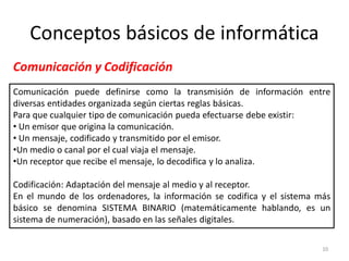 Conceptos básicos de informática
Comunicación y Codificación
Comunicación puede definirse como la transmisión de información entre
diversas entidades organizada según ciertas reglas básicas.
Para que cualquier tipo de comunicación pueda efectuarse debe existir:
• Un emisor que origina la comunicación.
• Un mensaje, codificado y transmitido por el emisor.
•Un medio o canal por el cual viaja el mensaje.
•Un receptor que recibe el mensaje, lo decodifica y lo analiza.

Codificación: Adaptación del mensaje al medio y al receptor.
En el mundo de los ordenadores, la información se codifica y el sistema más
básico se denomina SISTEMA BINARIO (matemáticamente hablando, es un
sistema de numeración), basado en las señales digitales.

                                                                         10
 