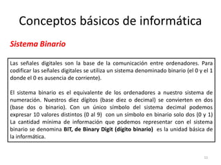 Conceptos básicos de informática
Sistema Binario

Las señales digitales son la base de la comunicación entre ordenadores. Para
codificar las señales digitales se utiliza un sistema denominado binario (el 0 y el 1
donde el 0 es ausencia de corriente).

El sistema binario es el equivalente de los ordenadores a nuestro sistema de
numeración. Nuestros diez dígitos (base diez o decimal) se convierten en dos
(base dos o binario). Con un único símbolo del sistema decimal podemos
expresar 10 valores distintos (0 al 9) con un símbolo en binario solo dos (0 y 1)
La cantidad mínima de información que podemos representar con el sistema
binario se denomina BIT, de Binary Digit (dígito binario) es la unidad básica de
la informática.


                                                                                 11
 