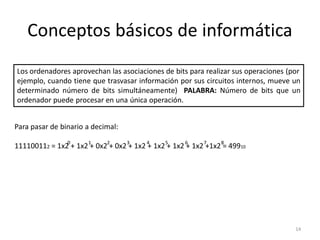 Conceptos básicos de informática
Los ordenadores aprovechan las asociaciones de bits para realizar sus operaciones (por
ejemplo, cuando tiene que trasvasar información por sus circuitos internos, mueve un
determinado número de bits simultáneamente) PALABRA: Número de bits que un
ordenador puede procesar en una única operación.


Para pasar de binario a decimal:
                0     1     2      3    4    5     6     7    8
111100112 = 1x2 + 1x2 + 0x2 + 0x2 + 1x2 + 1x2 + 1x2 + 1x2 +1x2 = 49910




                                                                                    14
 
