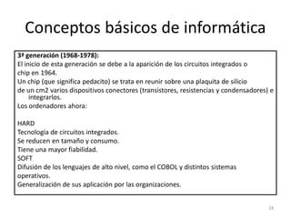 Conceptos básicos de informática
3ª generación (1968-1978):
El inicio de esta generación se debe a la aparición de los circuitos integrados o
chip en 1964.
Un chip (que significa pedacito) se trata en reunir sobre una plaquita de silicio
de un cm2 varios dispositivos conectores (transistores, resistencias y condensadores) e
     integrarlos.
Los ordenadores ahora:

HARD
Tecnología de circuitos integrados.
Se reducen en tamaño y consumo.
Tiene una mayor fiabilidad.
SOFT
Difusión de los lenguajes de alto nivel, como el COBOL y distintos sistemas
operativos.
Generalización de sus aplicación por las organizaciones.


                                                                                     24
 