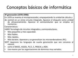 Conceptos básicos de informática
4ª generación (1978-1990):
En 1970 se inventa el microprocesador, empaquetando la unidad de cálculo y
de control en un único circuito integrado. Aparece el disquete como unidad
   de almacenamiento. Aparece el semiconductor que se emplea en
   memorias.
Características:
HARD Tecnología de circuitos integrados y semiconductores.
• Más pequeños y más capacidad.
• Más fiables.
• Más rápidos.
• Más baratos. Aparecen y se generalizan los microordenadores (PC).
SOFT Aparecen los lenguajes de cuarta generación que son cercanos al
   natural,
• como el BASIC, ALGOL, PL/1, C, PASCAL y ADA.
• Uso masivo por las organizaciones de dominios muy variados.

                                                                        25
 