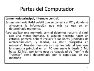 Partes del Computador
La memoria principal, interna o central.
Es una memoria RAM volatil que se conecta al PC y donde se
   almacena la información que más se usa en un
   determinado momento.
Para explicar una memoria central debemos recurrir al simil
   con una mente humana. Si alguien necesita hacer un
   estudio, primero deberá recurrir a los libros (unidades de
   almacenamiento) y leerlos, es decir “cargarlos en
   memoria”. Nuestra memoria es muy limitada (al igual que
   la memoria principal en un PC que suele ir desde 1 Mb
   hasta 32 Mb), por tanto nuestra capacidad de “leer” y de
   “retener” viene determinada por la capacidad de esa
   memoria

                                                           39
 