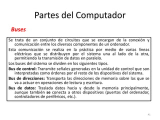 Partes del Computador
 Buses
Se trata de un conjunto de circuitos que se encargan de la conexión y
   comunicación entre los diversos componentes de un ordenador.
Esta comunicación se realiza en la práctica por medio de varias líneas
   eléctricas que se distribuyen por el sistema una al lado de la otra,
   permitiendo la transmisión de datos en paralelo.
Los buses del sistema se dividen en los siguientes tipos.
Bus de control: Transmite señales generadas en la unidad de control que son
   interpretadas como órdenes por el resto de los dispositivos del sistema.
Bus de direcciones: Transporta las direcciones de memoria sobre las que se
   va a actuar en operaciones de lectura y escritura.
Bus de datos: Traslada datos hacia y desde la memoria principalmente,
   aunque también se conecta a otros dispositivos (puertos del ordenador,
   controladores de periféricos, etc.).


                                                                          41
 