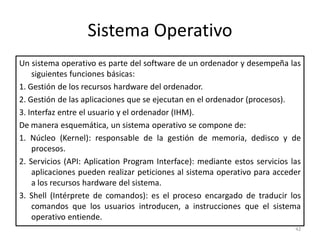 Sistema Operativo
Un sistema operativo es parte del software de un ordenador y desempeña las
    siguientes funciones básicas:
1. Gestión de los recursos hardware del ordenador.
2. Gestión de las aplicaciones que se ejecutan en el ordenador (procesos).
3. Interfaz entre el usuario y el ordenador (IHM).
De manera esquemática, un sistema operativo se compone de:
1. Núcleo (Kernel): responsable de la gestión de memoria, dedisco y de
    procesos.
2. Servicios (API: Aplication Program Interface): mediante estos servicios las
    aplicaciones pueden realizar peticiones al sistema operativo para acceder
    a los recursos hardware del sistema.
3. Shell (Intérprete de comandos): es el proceso encargado de traducir los
    comandos que los usuarios introducen, a instrucciones que el sistema
    operativo entiende.
                                                                            42
 