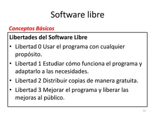 Software libre
Conceptos Básicos
Libertades del Software Libre
• Libertad 0 Usar el programa con cualquier
  propósito.
• Libertad 1 Estudiar cómo funciona el programa y
  adaptarlo a las necesidades.
• Libertad 2 Distribuir copias de manera gratuita.
• Libertad 3 Mejorar el programa y liberar las
  mejoras al público.
                                                     63
 