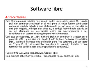 Software libre
Antecedentes
Esto último era una práctica muy común en los inicios de los años 70, cuando
   Stallman comenzó a trabajar en el MIT, pero las cosas fueron cambiando
   en buena medida debido a que el desarrollo de software se convirtió en
   una gran negocio. Al llegar a los años 80, el código fuente había pasado de
   ser un elemento de intercambio entre los programadores a ser
   considerado un secreto estratégico para varias empresas.
Con este antecedente, en 1984, Richard Stallman comenzó a trabajar en el
   proyecto GNU, y un año más tarde fundó la Free Software Foundation
   (FSF). Stallman introdujo una definición para free software y el concepto
   de “copyleft”, el cual desarrolló para dar a los usuarios libertad y para
   restringir las posibilidades de apropiación del software[2]

Fuente: http://es.wikipedia.org/wiki/Código_libre
Guía Práctica sobre Software Libre. Fernando Da Rosa / Federico Heinz



                                                                            66
 