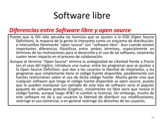 Software libre
Diferencias entre Software libre y open source
Puesto que la OSI sólo aprueba las licencias que se ajustan a la OSD (Open Source
   Definition), la mayoría de la gente lo interpreta como un esquema de distribución,
   e intercambia libremente "open source" con "software libre". Aun cuando existen
   importantes diferencias filosóficas entre ambos términos, especialmente en
   términos de las motivaciones para el desarrollo y el uso de tal software, raramente
   suelen tener impacto en el proceso de colaboración.
Aunque el término "Open Source" elimina la ambigüedad de Libertad frente a Precio
   (en el caso del Inglés), introduce una nueva: entre los programas que se ajustan a
   la Open Source Definition, que dan a los usuarios la libertad de mejorarlos, y los
   programas que simplemente tiene el código fuente disponible, posiblemente con
   fuertes restricciones sobre el uso de dicho código fuente. Mucha gente cree que
   cualquier software que tenga el código fuente disponible es open source, puesto
   que lo pueden manipular (un ejemplo de este tipo de software sería el popular
   paquete de software gratuito Graphviz, inicialmente no libre pero que incluía el
   código fuente, aunque luego AT&T le cambió la licencia). Sin embargo, mucho de
   este software no da a sus usuarios la libertad de distribuir sus modificaciones,
   restringe el uso comercial, o en general restringe los derechos de los usuarios.


                                                                                    69
 