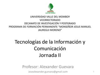 UNIVERSIDAD VALLE DEL MOMBOY
                     VICERRECTORADO
          DECANATO DE INVESTIGACIÓN Y POSTGRADO
PROGRAMA DE FORMACIÓN PERMANENTE “MONSEÑOR JESUS MANUEL
                    JAUREGUI MORENO”



   Tecnologías de la Información y
           Comunicación
             Jornada II

        Profesor: Alexander Guevara
             Josealexander.guevara@gmail.com              1
 