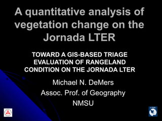 A quantitative analysis of
vegetation change on the
     Jornada LTER
   TOWARD A GIS-BASED TRIAGE
   EVALUATION OF RANGELAND
 CONDITION ON THE JORNADA LTER

        Michael N. DeMers
     Assoc. Prof. of Geography
              NMSU
 