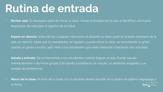 Rutina de entrada
- Revisar sala: Es necesario antes de iniciar la clase, revisar la limpieza de la sala, e identificar una buena
disposición de esta para el objetivo de mi clase.
- Espero en silencio: Antes de dar cualquier instrucción el docente se debe parar en la parte delantera de la
sala, en silencio, hasta que los estudiantes se regulen y pueda iniciar la clase, se recomienda no gritar
usando un gesto o acción, solo mirar a los estudiantes que están hablando o haciendo otra actividad.
- Saludo y entrada: Dar la bienvenida a los estudiantes cuando lleguen al aula. Puede saludar
individualmente o de forma grupal. Esto ayuda a establecer un vínculo, un ambiente acogedor y un
sentido de pertenencia.
- Marco de la clase: Al inicio de la clase, el o la docente deberá escribir en la pizarra el objetivo de la clase y
la fecha.
 