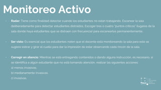 Monitoreo Activo
- Radar: Tiene como finalidad detectar cuándo los estudiantes no están trabajando, Escanear la sala
deliberadamente para detectar estudiantes distraídos. Escoger tres o cuatro “puntos críticos” (lugares de la
sala donde haya estudiantes que se distraen con frecuencia) para escanearlos permanentemente.
- Ser visto: Es esencial que los estudiantes noten que el docente está monitoreando la sala para esto se
sugiere estirar y girar el cuello para dar la impresión de estar observando cada rincón de la sala.
- Corregir en silencio: Mientras se está entregando contenidos o dando alguna instrucción, es necesario, si
se identifica a algún estudiante que no está tomando atención, realizar las siguientes acciones:
a) menos invasivas.
b) medianamente invasivas.
c) invasivas.
 