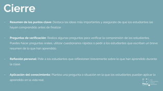 Cierre
- Resumen de los puntos clave: Destaca las ideas más importantes y asegúrate de que los estudiantes las
hayan comprendido antes de finalizar.
- Preguntas de verificación: Realiza algunas preguntas para verificar la comprensión de los estudiantes.
Puedes hacer preguntas orales, utilizar cuestionarios rápidos o pedir a los estudiantes que escriban un breve
resumen de lo que han aprendido.
- Reflexión personal: Pide a los estudiantes que reflexionen brevemente sobre lo que han aprendido durante
la clase.
- Aplicación del conocimiento: Plantea una pregunta o situación en la que los estudiantes puedan aplicar lo
aprendido en la vida real.
 
