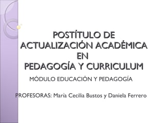 POSTÍTULO DE ACTUALIZACIÓN ACADÉMICA EN  PEDAGOGÍA Y CURRICULUM MÓDULO EDUCACIÓN Y PEDAGOGÍA PROFESORAS: María Cecilia Bustos y Daniela Ferrero 
