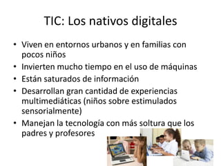TIC: Los nativos digitales
• Viven en entornos urbanos y en familias con
  pocos niños
• Invierten mucho tiempo en el uso de máquinas
• Están saturados de información
• Desarrollan gran cantidad de experiencias
  multimediáticas (niños sobre estimulados
  sensorialmente)
• Manejan la tecnología con más soltura que los
  padres y profesores
 