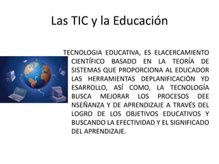 Las TIC y la Educación

  TECNOLOGIA EDUCATIVA, ES ELACERCAMIENTO
    CIENTÍFICO BASADO EN LA TEORÍA DE
    SISTEMAS QUE PROPORCIONA AL EDUCADOR
    LAS HERRAMIENTAS DEPLANIFICACIÓN YD
    ESARROLLO, ASÍ COMO, LA TECNOLOGÍA
    BUSCA MEJORAR LOS PROCESOS DEE
    NSEÑANZA Y DE APRENDIZAJE A TRAVÉS DEL
    LOGRO DE LOS OBJETIVOS EDUCATIVOS Y
    BUSCANDO LA EFECTIVIDAD Y EL SIGNIFICADO
    DEL APRENDIZAJE.
 