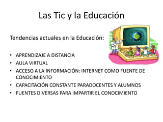 Las Tic y la Educación

Tendencias actuales en la Educación:

• APRENDIZAJE A DISTANCIA
• AULA VIRTUAL
• ACCESO A LA INFORMACIÓN: INTERNET COMO FUENTE DE
  CONOCIMIENTO
• CAPACITACIÓN CONSTANTE PARADOCENTES Y ALUMNOS
• FUENTES DIVERSAS PARA IMPARTIR EL CONOCIMIENTO
 