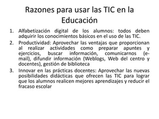 Razones para usar las TIC en la
               Educación
1. Alfabetización digital de los alumnos: todos deben
   adquirir los conocimientos básicos en el uso de las TIC.
2. Productividad: Aprovechar las ventajas que proporcionan
   al realizar actividades como preparar apuntes y
   ejercicios, buscar información, comunicarnos (e-
   mail), difundir información (Weblogs, Web del centro y
   docentes), gestión de biblioteca
3. Innovar en las prácticas docentes: Aprovechar las nuevas
   posibilidades didácticas que ofrecen las TIC para lograr
   que los alumnos realicen mejores aprendizajes y reducir el
   fracaso escolar
 