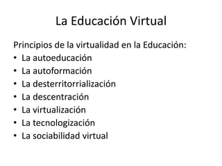 La Educación Virtual
Principios de la virtualidad en la Educación:
• La autoeducación
• La autoformación
• La desterritorrialización
• La descentración
• La virtualización
• La tecnologización
• La sociabilidad virtual
 
