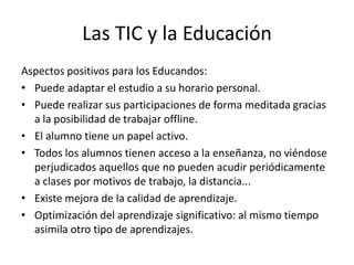 Las TIC y la Educación
Aspectos positivos para los Educandos:
• Puede adaptar el estudio a su horario personal.
• Puede realizar sus participaciones de forma meditada gracias
  a la posibilidad de trabajar offline.
• El alumno tiene un papel activo.
• Todos los alumnos tienen acceso a la enseñanza, no viéndose
  perjudicados aquellos que no pueden acudir periódicamente
  a clases por motivos de trabajo, la distancia...
• Existe mejora de la calidad de aprendizaje.
• Optimización del aprendizaje significativo: al mismo tiempo
  asimila otro tipo de aprendizajes.
 