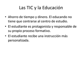 Las TIC y la Educación
• Ahorro de tiempo y dinero. El educando no
  tiene que centrarse al centro de estudio.
• El estudiante es protagonista y responsable de
  su propio proceso formativo.
• El estudiante recibe una instrucción más
  personalizada.
 