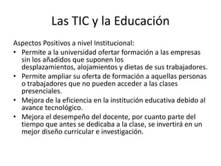 Las TIC y la Educación
Aspectos Positivos a nivel Institucional:
• Permite a la universidad ofertar formación a las empresas
  sin los añadidos que suponen los
  desplazamientos, alojamientos y dietas de sus trabajadores.
• Permite ampliar su oferta de formación a aquellas personas
  o trabajadores que no pueden acceder a las clases
  presenciales.
• Mejora de la eficiencia en la institución educativa debido al
  avance tecnológico.
• Mejora el desempeño del docente, por cuanto parte del
  tiempo que antes se dedicaba a la clase, se invertirá en un
  mejor diseño curricular e investigación.
 