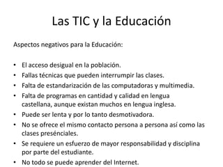 Las TIC y la Educación
Aspectos negativos para la Educación:

•   El acceso desigual en la población.
•   Fallas técnicas que pueden interrumpir las clases.
•   Falta de estandarización de las computadoras y multimedia.
•   Falta de programas en cantidad y calidad en lengua
    castellana, aunque existan muchos en lengua inglesa.
•   Puede ser lenta y por lo tanto desmotivadora.
•   No se ofrece el mismo contacto persona a persona así como las
    clases presénciales.
•   Se requiere un esfuerzo de mayor responsabilidad y disciplina
    por parte del estudiante.
•   No todo se puede aprender del Internet.
 