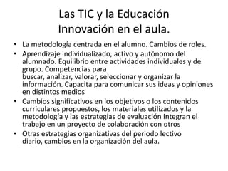 Las TIC y la Educación
             Innovación en el aula.
• La metodología centrada en el alumno. Cambios de roles.
• Aprendizaje individualizado, activo y autónomo del
  alumnado. Equilibrio entre actividades individuales y de
  grupo. Competencias para
  buscar, analizar, valorar, seleccionar y organizar la
  información. Capacita para comunicar sus ideas y opiniones
  en distintos medios
• Cambios significativos en los objetivos o los contenidos
  curriculares propuestos, los materiales utilizados y la
  metodología y las estrategias de evaluación Integran el
  trabajo en un proyecto de colaboración con otros
• Otras estrategias organizativas del periodo lectivo
  diario, cambios en la organización del aula.
 